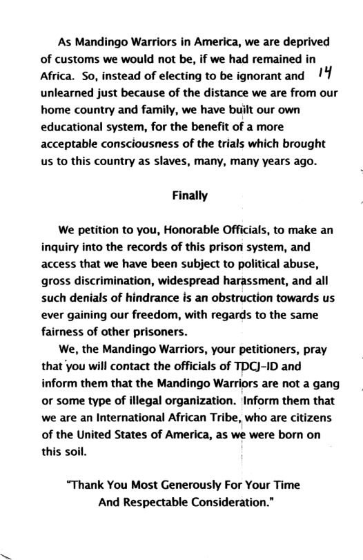 As Mandingo Warriors in America, we are deprived of customs we would not be, if we had remained in Africa. So, instead of electing to be ignorantand unlearned just because of the distance we are from our home country and family, we have built our own educational system, for the benefit of a more acceptable consciousness of the trials which brought us to this country as slaves, many, many years ago. Finally We petition to you, Honorable Officials, to make an inquiry into the records of this prison system, and access that we have been subject to political abuse, gross discrimination, widespread harassment, and all such denials of Irance is an obstruction towards us ever gaining our freedom, with regards to the same fairness of other prisoners. We, the Mandingo Warriors, your petitioners, pray that you will contact the officials of TDCJ-ID and inform them that the Mandingo Warriors are not a gang or some type of illegal organization. Inform them that we are an International African Tribe, who are citizens of the United States of America, as we were born on this soil. “Thank You Most Generously For Your Time And Respectable Consideration.”
